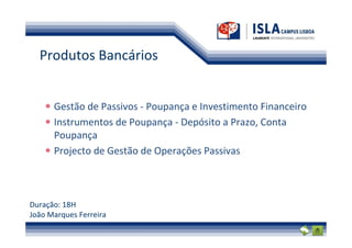 Produtos Bancários


      Gestão de Passivos - Poupança e Investimento Financeiro
      Instrumentos de Poupança - Depósito a Prazo, Conta
      Poupança
      Projecto de Gestão de Operações Passivas



Duração: 18H
João Marques Ferreira
 
