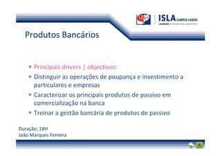 Produtos Bancários


      Principais drivers | objectivos:
      Distinguir as operações de poupança e investimento a
      particulares e empresas
      Caracterizar os principais produtos de passivo em
      comercialização na banca
      Treinar a gestão bancária de produtos de passivo

Duração: 18H
João Marques Ferreira
 