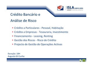 Crédito Bancário e
  Análise de Risco
      Crédito a Particulares - Pessoal, Habitação
      Crédito a Empresas - Tesouraria, Investimento
      Financiamento - Leasing, Renting
      Gestão dos Riscos - Risco de Crédito
      Projecto de Gestão de Operações Activas


Duração: 18H
Augusto Gil Cunha
 