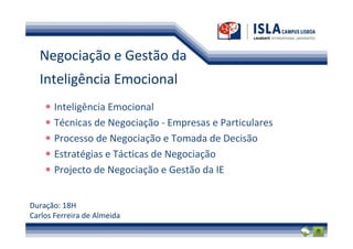 Negociação e Gestão da
  Inteligência Emocional
       Inteligência Emocional
       Técnicas de Negociação - Empresas e Particulares
       Processo de Negociação e Tomada de Decisão
       Estratégias e Tácticas de Negociação
       Projecto de Negociação e Gestão da IE


Duração: 18H
Carlos Ferreira de Almeida
 