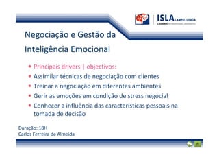 Negociação e Gestão da
  Inteligência Emocional
       Principais drivers | objectivos:
       Assimilar técnicas de negociação com clientes
       Treinar a negociação em diferentes ambientes
       Gerir as emoções em condição de stress negocial
       Conhecer a influência das características pessoais na
       tomada de decisão

Duração: 18H
Carlos Ferreira de Almeida
 