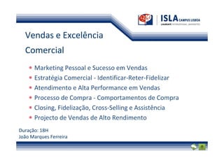 Vendas e Excelência
  Comercial
      Marketing Pessoal e Sucesso em Vendas
      Estratégia Comercial - Identificar-Reter-Fidelizar
      Atendimento e Alta Performance em Vendas
      Processo de Compra - Comportamentos de Compra
      Closing, Fidelização, Cross-Selling e Assistência
      Projecto de Vendas de Alto Rendimento
Duração: 18H
João Marques Ferreira
 