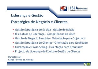 Liderança e Gestão
  Estratégica de Negócio e Clientes
       Gestão Estratégica de Equipa - Gestão de Balcão
       RI e Estilos de Liderança - Competências do Líder
       Gestão de Negócio Bancário - Orientação para Objectivos
       Gestão Estratégica de Clientes - Orientação para Qualidade
       Fidelização e Cross-Selling - Orientação para Resultados
       Projecto de Liderança de Equipa e Gestão de Clientes
Duração: 15H
Carlos Ferreira de Almeida
 