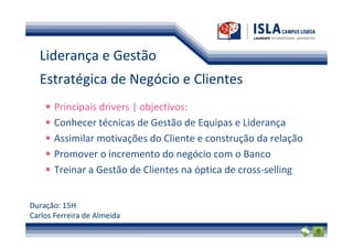 Liderança e Gestão
  Estratégica de Negócio e Clientes
       Principais drivers | objectivos:
       Conhecer técnicas de Gestão de Equipas e Liderança
       Assimilar motivações do Cliente e construção da relação
       Promover o incremento do negócio com o Banco
       Treinar a Gestão de Clientes na óptica de cross-selling


Duração: 15H
Carlos Ferreira de Almeida
 
