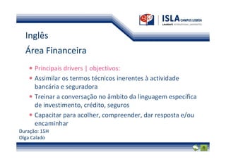 Inglês
  Área Financeira
      Principais drivers | objectivos:
      Assimilar os termos técnicos inerentes à actividade
      bancária e seguradora
      Treinar a conversação no âmbito da linguagem específica
      de investimento, crédito, seguros
      Capacitar para acolher, compreender, dar resposta e/ou
      encaminhar
Duração: 15H
Olga Calado
 