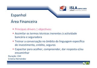 Espanhol
  Área Financeira
      Principais drivers | objectivos:
      Assimilar os termos técnicos inerentes à actividade
      bancária e seguradora
      Treinar a conversação no âmbito da linguagem específica
      de investimento, crédito, seguros
      Capacitar para acolher, compreender, dar resposta e/ou
      encaminhar
Duração: 15H
Cristina Hernández
 