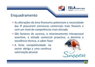 Enquadramento
 As alterações da área financeira potenciam a necessidade
 das IF possuírem estruturas comerciais mais flexíveis e
 com um nível de competências mais elevado
 São factores de sucesso, o relacionamento interpessoal
 assertivo, a atitude comercial proactiva, o domínio e
 excelência técnica, o saber-fazer
 A forte competitividade no
 sector obriga a uma contínua
 valorização pessoal
 