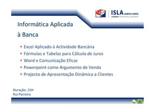 Informática Aplicada
  à Banca
      Excel Aplicado à Actividade Bancária
      Fórmulas e Tabelas para Cálculo de Juros
      Word e Comunicação Eficaz
      Powerpoint como Argumento de Venda
      Projecto de Apresentação Dinâmica a Clientes


Duração: 15H
Rui Parreira
 