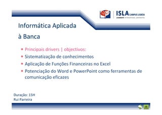 Informática Aplicada
  à Banca
      Principais drivers | objectivos:
      Sistematização de conhecimentos
      Aplicação de Funções Financeiras no Excel
      Potenciação do Word e PowerPoint como ferramentas de
      comunicação eficazes


Duração: 15H
Rui Parreira
 