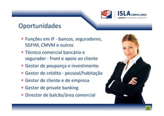 Oportunidades
  Funções em IF - bancos, seguradores,
  SGFIM, CMVM e outros
  Técnico comercial bancário e
  segurador - front e apoio ao cliente
  Gestor de poupança e investimento
  Gestor de crédito - pessoal/habitação
  Gestor de cliente e de empresa
  Gestor de private banking
  Director de balcão/área comercial
 