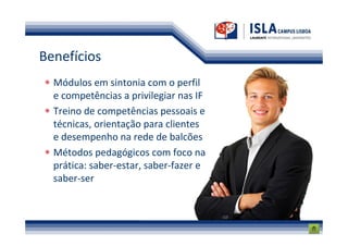 Benefícios
  Módulos em sintonia com o perfil
  e competências a privilegiar nas IF
  Treino de competências pessoais e
  técnicas, orientação para clientes
  e desempenho na rede de balcões
  Métodos pedagógicos com foco na
  prática: saber-estar, saber-fazer e
  saber-ser
 