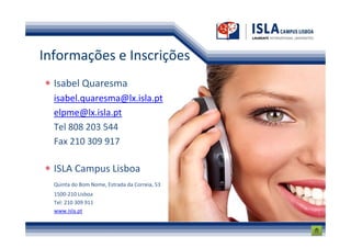 Informações e Inscrições
  Isabel Quaresma
  isabel.quaresma@lx.isla.pt
  elpme@lx.isla.pt
  Tel 808 203 544
  Fax 210 309 917

  ISLA Campus Lisboa
  Quinta do Bom Nome, Estrada da Correia, 53
  1500-210 Lisboa
  Tel: 210 309 911
  www.isla.pt
 