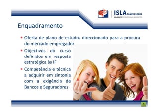 Enquadramento
 Oferta de plano de estudos direccionado para a procura
 do mercado empregador
 Objectivos do curso
 definidos em resposta
 estratégica às IF
 Competência e técnica
 a adquirir em sintonia
 com a exigência de
 Bancos e Seguradores
 
