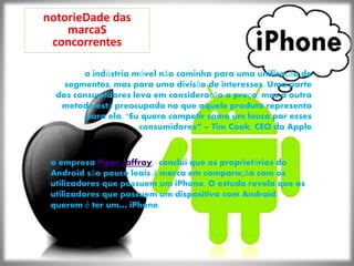 notorieDade das
marcaS
concorrentes
a indústria móvel não caminha para uma unificação de
segmentos, mas para uma divisão de interesses. Uma parte
dos consumidores leva em consideração o preço, mas a outra
metade está preocupada no que aquele produto representa
para ela. "Eu quero competir como um louco por esses
consumidores“ – Tim Cook, CEO da Apple
a empresa Piper Jaffray, conclui que os proprietários do
Android são pouco leais à marca em comparação com os
utilizadores que possuem um iPhone. O estudo revela que os
utilizadores que possuem um dispositivo com Android
querem é ter um… iPhone.
 
