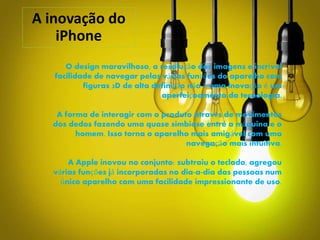 A inovação do
iPhone
O design maravilhoso, a resolução das imagens e incrível
facilidade de navegar pelas várias funções do aparelho com
figuras 3D de alta definição não é uma inovação é um
aperfeiçoamento da tecnologia.
A forma de interagir com o produto através de movimentos
dos dedos fazendo uma quase simbiose entre a máquina e o
homem. Isso torna o aparelho mais amigável com uma
navegação mais intuitiva.
A Apple inovou no conjunto: subtraiu o teclado, agregou
várias funções já incorporadas no dia-a-dia das pessoas num
único aparelho com uma facilidade impressionante de uso.
 