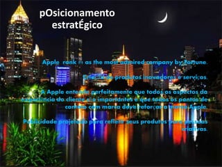 pOsicionamento
estratÉgico
Apple rank #1 as the most admired company by Fortune.
Criação de produtos inovadores e serviços.
A Apple entende perfeitamente que todos os aspectos da
experiência do cliente são importantes e que todos os pontos de
contato com marca deve reforçar a marca Apple.
Publicidade projetado para refletir seus produtos para pessoas
criativas.
 