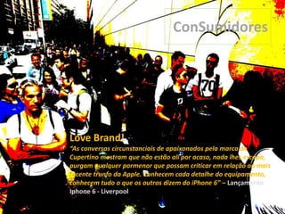 Love Brand!
“As conversas circunstanciais de apaixonados pela marca de
Cupertino mostram que não estão ali por acaso, nada lhes escapa,
purgam qualquer pormenor que possam criticar em relação ao mais
recente trunfo da Apple. Conhecem cada detalhe do equipamento,
conhecem tudo o que os outros dizem do iPhone 6” – Lançamento
Iphone 6 - Liverpool
ConSumidores
 