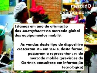 mercadO
conSumidores
Estamos em ano de afirmação
dos smartphones no mercado global
dos equipamentos mobile.
As vendas deste tipo de dispositivo
cresceram 52% em 2014 e, desta forma,
passaram a representar 71% do
mercado mobile (previsões da
Gartner, consultora em informação
tecnológica)
 