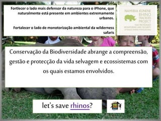 Fortlecer o lado mais defensor da natureza para o iPhone, que
naturalmente está presente em ambientes extremamente
urbanos.
Fortalecer o lado de monotorização ambiental da wilderness
safaris
Conservaçãoda Biodiversidadeabrangea compreensão,
gestão e protecçãoda vida selvagem e ecossistemascom
os quaisestamosenvolvidos.
let's saverhinos?
 