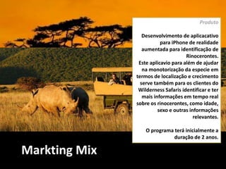 Markting Mix
Produto
Desenvolvimento de aplicacativo
para iPhone de realidade
aumentada para identificação de
Rinocerontes.
Este aplicavio para além de ajudar
na monotorização da especie em
termos de localização e crecimento
serve também para os clientes do
Wilderness Safaris identificar e ter
mais informações em tempo real
sobre os rinocerontes, como idade,
sexo e outras informações
relevantes.
O programa terá inicialmente a
duração de 2 anos.
 