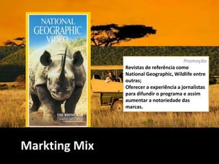 Markting Mix
Promoção
Revistas de referência como
National Geographic, Wildlife entre
outras;
Oferecer a experiência a jornalistas
para difundir o programa e assim
aumentar a notoriedade das
marcas.
 