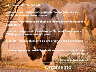 Orçamento
oRçamento de 300.000,00€:
70.000,00€ - aperfeiçoamento e adaptação dos Sistemas de
realidade aumentada existentes.
180.000,00€ - implantação de chips em Rhinos, incluindo pessoal e
helicópteros.
30.000,00€ - despesas de jornalistas da National Geographic e
Wildlif para documentarem o plano
20.000,00€ - desenvolvimento de site próprio para o programa
Haverá apenas a possibilidade de serem dados donativos para
ajuda da causa
Cativar outros players
 