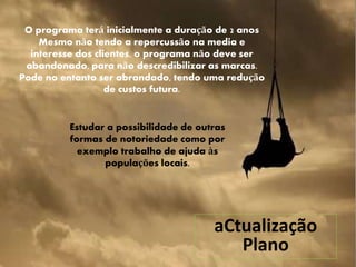 aCtualização
Plano
O programa terá inicialmente a duração de 2 anos
Mesmo não tendo a repercussão na media e
interesse dos clientes, o programa não deve ser
abandonado, para não descredibilizar as marcas.
Pode no entanto ser abrandado, tendo uma redução
de custos futura.
Estudar a possibilidade de outras
formas de notoriedade como por
exemplo trabalho de ajuda às
populações locais.
 