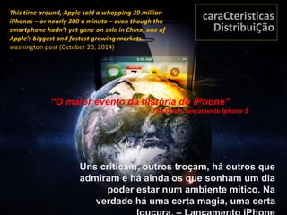 Uns criticam, outros troçam, há outros que
admiram e há ainda os que sonham um dia
poder estar num ambiente mítico. Na
verdade há uma certa magia, uma certa
This time around, Apple sold a whopping 39 million
iPhones – or nearly 300 a minute – even though the
smartphone hadn’t yet gone on sale in China, one of
Apple’s biggest and fastest growing markets. -
washington post (October 20, 2014)
caraCteristicas
DistribuiÇão
“O maior evento da história do iPhone”
Tim Cook, lançamento Iphone 5
 