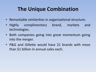 The Unique Combination
• Remarkable similarities in organizational structure.
• Highly complimentary brand, markets and
technologies.
• Both companies going into great momentum going
into the merger.
• P&G and Gillette would have 21 brands with more
than $1 billion in annual sales each.
 
