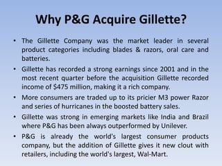 Why P&G Acquire Gillette?
• The Gillette Company was the market leader in several
product categories including blades & razors, oral care and
batteries.
• Gillette has recorded a strong earnings since 2001 and in the
most recent quarter before the acquisition Gillette recorded
income of $475 million, making it a rich company.
• More consumers are traded up to its pricier M3 power Razor
and series of hurricanes in the boosted battery sales.
• Gillette was strong in emerging markets like India and Brazil
where P&G has been always outperformed by Unilever.
• P&G is already the world's largest consumer products
company, but the addition of Gillette gives it new clout with
retailers, including the world's largest, Wal-Mart.
 