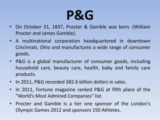 P&G
• On October 31, 1837, Procter & Gamble was born. (William
Procter and James Gamble).
• A multinational corporation headquartered in downtown
Cincinnati, Ohio and manufactures a wide range of consumer
goods.
• P&G is a global manufacturer of consumer goods, including
household care, beauty care, health, baby and family care
products.
• In 2011, P&G recorded $82.6 billion dollars in sales.
• In 2011, Fortune magazine ranked P&G at fifth place of the
"World's Most Admired Companies" list.
• Procter and Gamble is a tier one sponsor of the London's
Olympic Games 2012 and sponsors 150 Athletes.
 