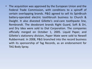 • The acquisition was approved by the European Union and the
Federal Trade Commission, with conditions to a spinoff of
certain overlapping brands. P&G agreed to sell its SpinBrush
battery-operated electric toothbrush business to Church &
Dwight. It also divested Gillette's oral-care toothpaste line,
Rembrandt. The deodorant brands Right Guard, Soft & Dri,
and Dry Idea were sold to Dial Corporation. The companies
officially merged on October 1, 2005. Liquid Paper, and
Gillette's stationery division, Paper Mate were sold to Newell
Rubbermaid. In 2008, P&G branched into the record business
with its sponsorship of Tag Records, as an endorsement for
TAG Body Spray.
 