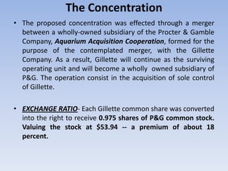 The Concentration
• The proposed concentration was effected through a merger
between a wholly-owned subsidiary of the Procter & Gamble
Company, Aquarium Acquisition Cooperation, formed for the
purpose of the contemplated merger, with the Gillette
Company. As a result, Gillette will continue as the surviving
operating unit and will become a wholly owned subsidiary of
P&G. The operation consist in the acquisition of sole control
of Gillette.
• EXCHANGE RATIO- Each Gillette common share was converted
into the right to receive 0.975 shares of P&G common stock.
Valuing the stock at $53.94 -- a premium of about 18
percent.
 