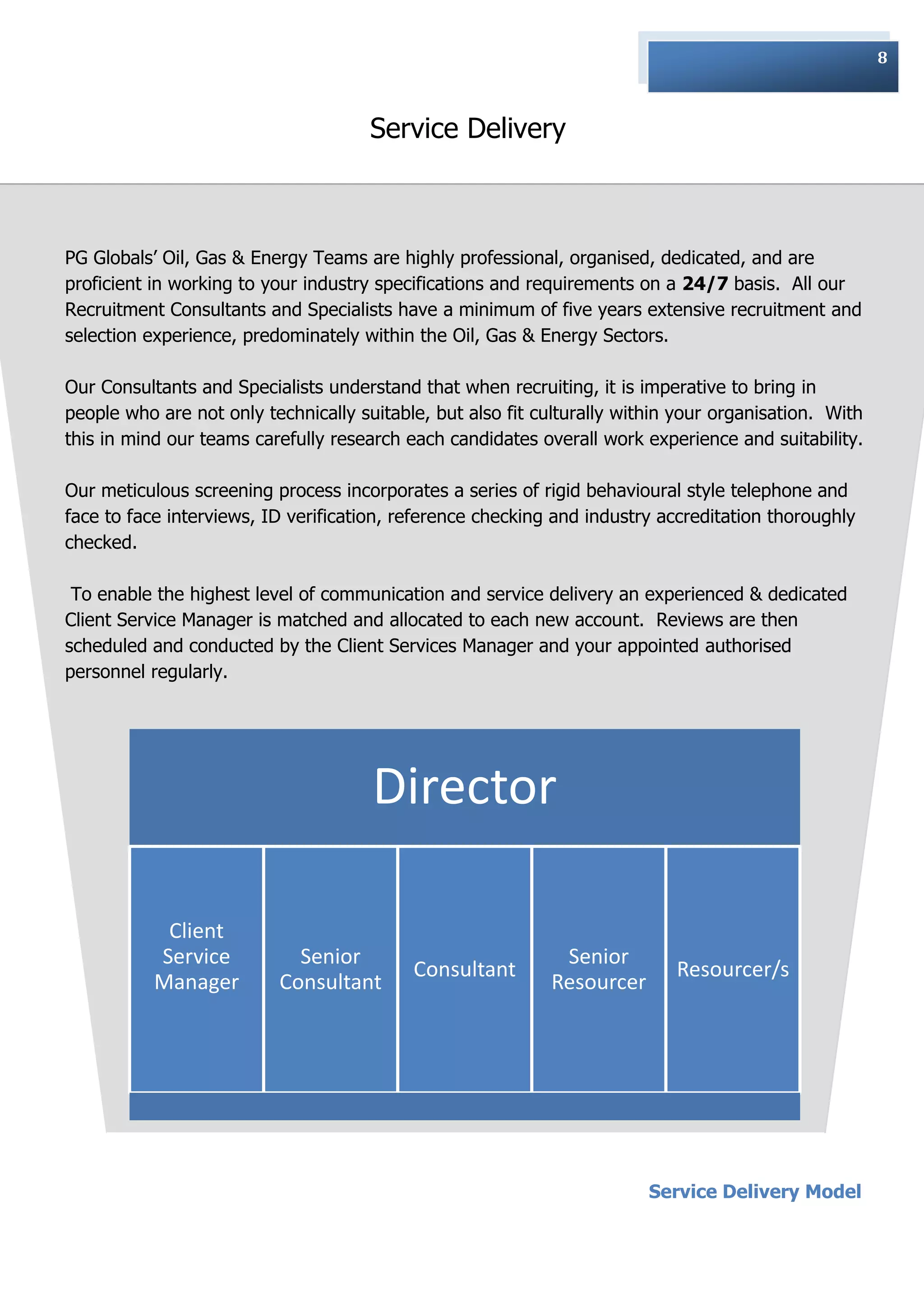 8



                                      Service Delivery



PG Globals‟ Oil, Gas & Energy Teams are highly professional, organised, dedicated, and are
proficient in working to your industry specifications and requirements on a 24/7 basis. All our
Recruitment Consultants and Specialists have a minimum of five years extensive recruitment and
selection experience, predominately within the Oil, Gas & Energy Sectors.

Our Consultants and Specialists understand that when recruiting, it is imperative to bring in
people who are not only technically suitable, but also fit culturally within your organisation. With
this in mind our teams carefully research each candidates overall work experience and suitability.

Our meticulous screening process incorporates a series of rigid behavioural style telephone and
face to face interviews, ID verification, reference checking and industry accreditation thoroughly
checked.

 To enable the highest level of communication and service delivery an experienced & dedicated
Client Service Manager is matched and allocated to each new account. Reviews are then
scheduled and conducted by the Client Services Manager and your appointed authorised
personnel regularly.
                                                 :




                                      Director

            Client
           Service          Senior                           Senior
                                           Consultant                       Resourcer/s
           Manager        Consultant                        Resourcer




                                                                         Service Delivery Model
 