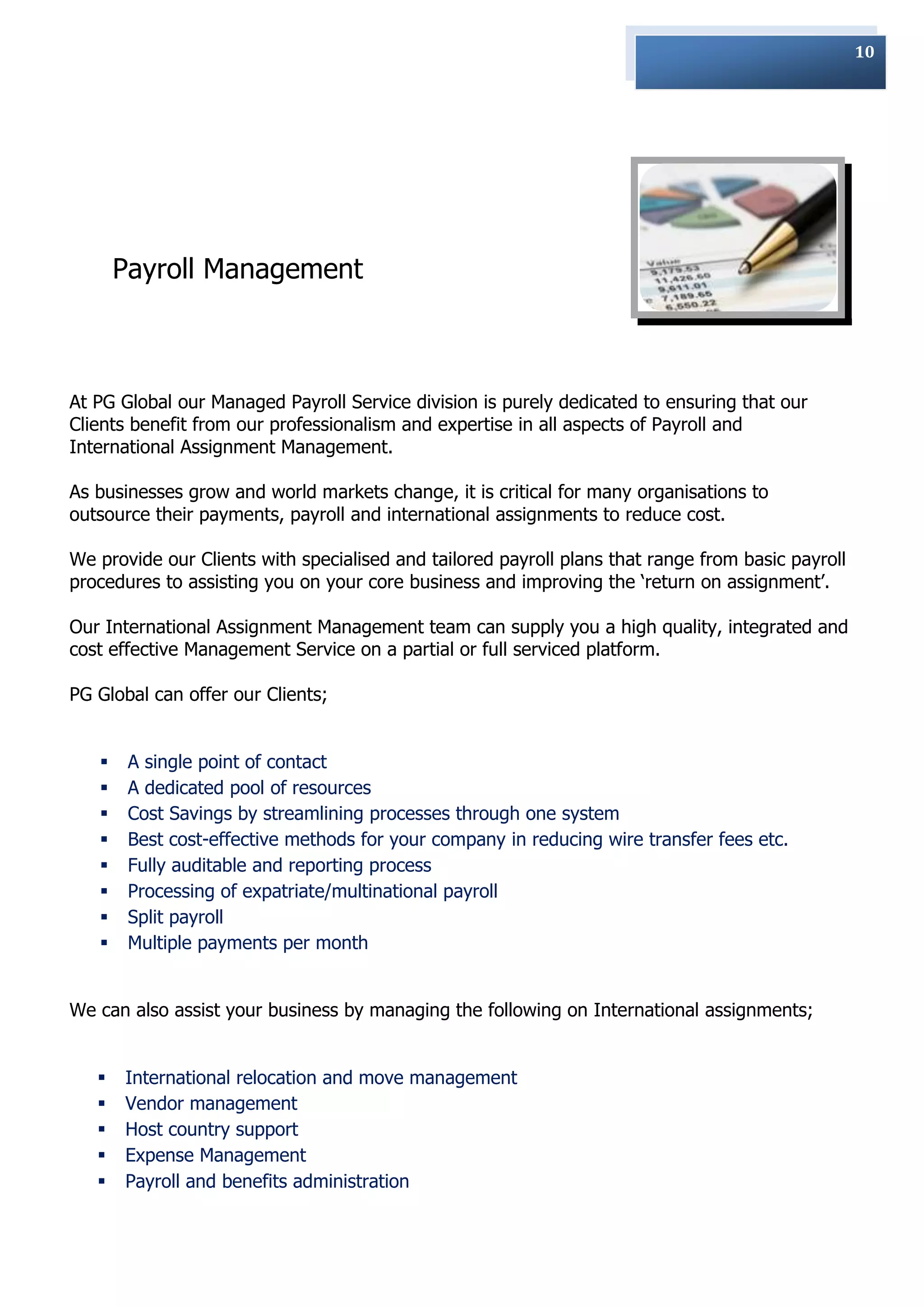 10




       Payroll Management



At PG Global our Managed Payroll Service division is purely dedicated to ensuring that our
Clients benefit from our professionalism and expertise in all aspects of Payroll and
International Assignment Management.

As businesses grow and world markets change, it is critical for many organisations to
outsource their payments, payroll and international assignments to reduce cost.

We provide our Clients with specialised and tailored payroll plans that range from basic payroll
procedures to assisting you on your core business and improving the „return on assignment‟.

Our International Assignment Management team can supply you a high quality, integrated and
cost effective Management Service on a partial or full serviced platform.

PG Global can offer our Clients;


       A single point of contact
       A dedicated pool of resources
       Cost Savings by streamlining processes through one system
       Best cost-effective methods for your company in reducing wire transfer fees etc.
       Fully auditable and reporting process
       Processing of expatriate/multinational payroll
       Split payroll
       Multiple payments per month


We can also assist your business by managing the following on International assignments;


      International relocation and move management
      Vendor management
      Host country support
      Expense Management
      Payroll and benefits administration
 