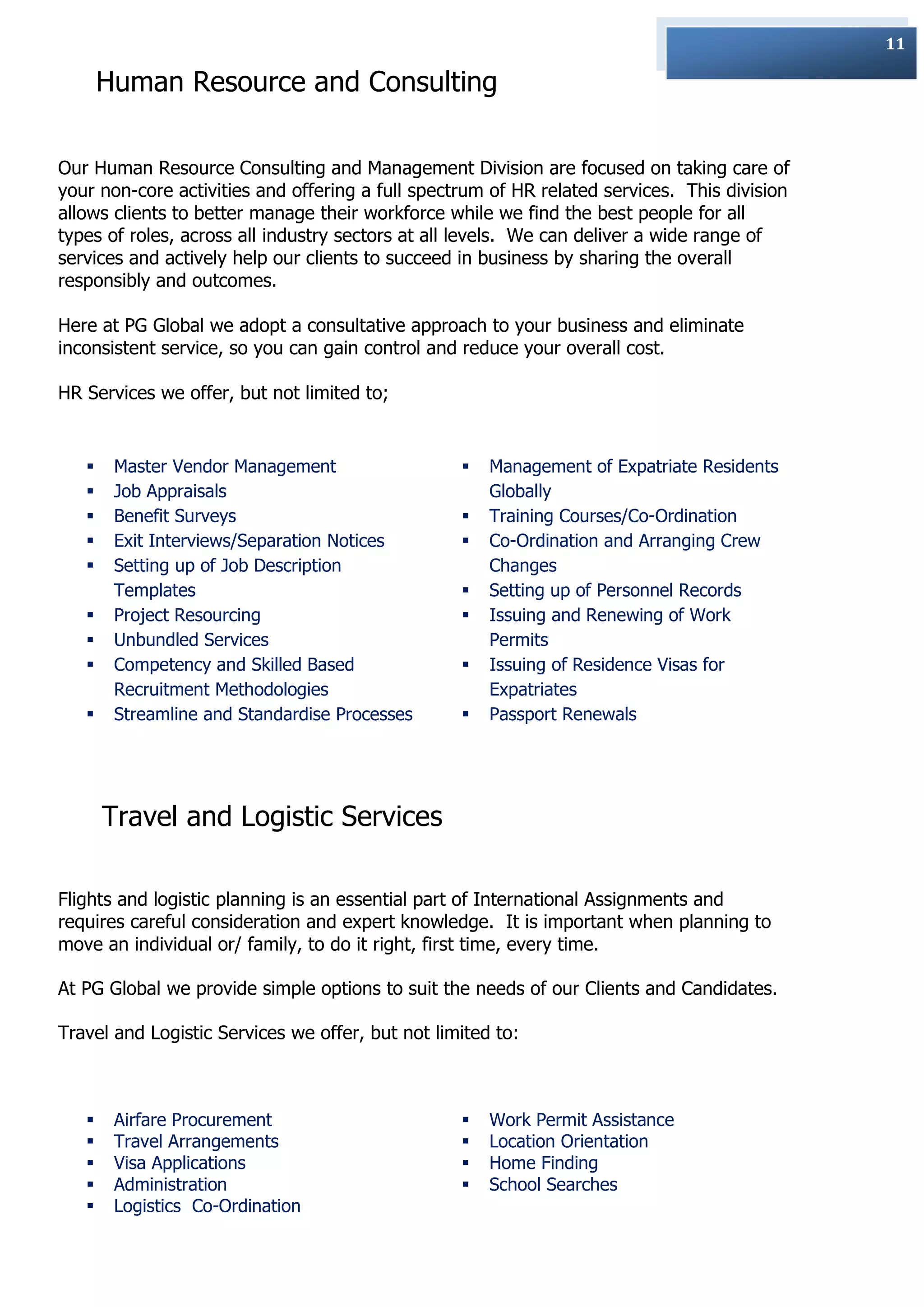 11

       Human Resource and Consulting

Our Human Resource Consulting and Management Division are focused on taking care of
your non-core activities and offering a full spectrum of HR related services. This division
allows clients to better manage their workforce while we find the best people for all
types of roles, across all industry sectors at all levels. We can deliver a wide range of
services and actively help our clients to succeed in business by sharing the overall
responsibly and outcomes.

Here at PG Global we adopt a consultative approach to your business and eliminate
inconsistent service, so you can gain control and reduce your overall cost.

HR Services we offer, but not limited to;


       Master Vendor Management                     Management of Expatriate Residents
       Job Appraisals                                Globally
       Benefit Surveys                              Training Courses/Co-Ordination
       Exit Interviews/Separation Notices           Co-Ordination and Arranging Crew
       Setting up of Job Description                 Changes
        Templates                                    Setting up of Personnel Records
       Project Resourcing                           Issuing and Renewing of Work
       Unbundled Services                            Permits
       Competency and Skilled Based                 Issuing of Residence Visas for
        Recruitment Methodologies                     Expatriates
       Streamline and Standardise Processes         Passport Renewals




       Travel and Logistic Services

Flights and logistic planning is an essential part of International Assignments and
requires careful consideration and expert knowledge. It is important when planning to
move an individual or/ family, to do it right, first time, every time.

At PG Global we provide simple options to suit the needs of our Clients and Candidates.

Travel and Logistic Services we offer, but not limited to:



       Airfare Procurement                          Work Permit Assistance
       Travel Arrangements                          Location Orientation
       Visa Applications                            Home Finding
       Administration                               School Searches
       Logistics Co-Ordination
 