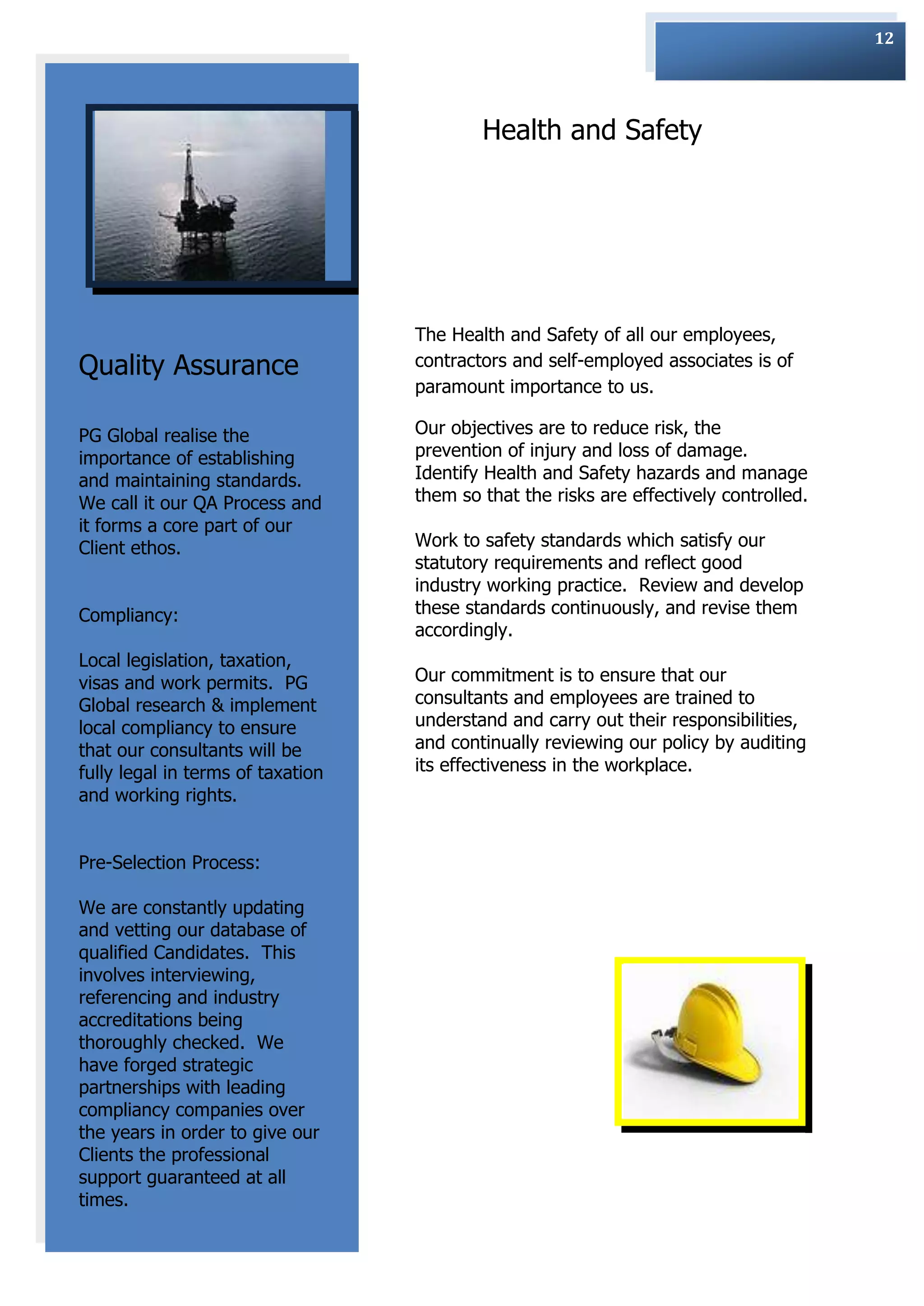 12




                                           Health and Safety




                                   The Health and Safety of all our employees,
Quality Assurance                  contractors and self-employed associates is of
                                   paramount importance to us.

PG Global realise the              Our objectives are to reduce risk, the
importance of establishing         prevention of injury and loss of damage.
and maintaining standards.         Identify Health and Safety hazards and manage
We call it our QA Process and      them so that the risks are effectively controlled.
it forms a core part of our
Client ethos.                      Work to safety standards which satisfy our
                                   statutory requirements and reflect good
                                   industry working practice. Review and develop
Compliancy:                        these standards continuously, and revise them
                                   accordingly.
Local legislation, taxation,
visas and work permits. PG         Our commitment is to ensure that our
Global research & implement        consultants and employees are trained to
local compliancy to ensure         understand and carry out their responsibilities,
that our consultants will be       and continually reviewing our policy by auditing
fully legal in terms of taxation   its effectiveness in the workplace.
and working rights.


Pre-Selection Process:

We are constantly updating
and vetting our database of
qualified Candidates. This
involves interviewing,
referencing and industry
accreditations being
thoroughly checked. We
have forged strategic
partnerships with leading
compliancy companies over
the years in order to give our
Clients the professional
support guaranteed at all
times.
 