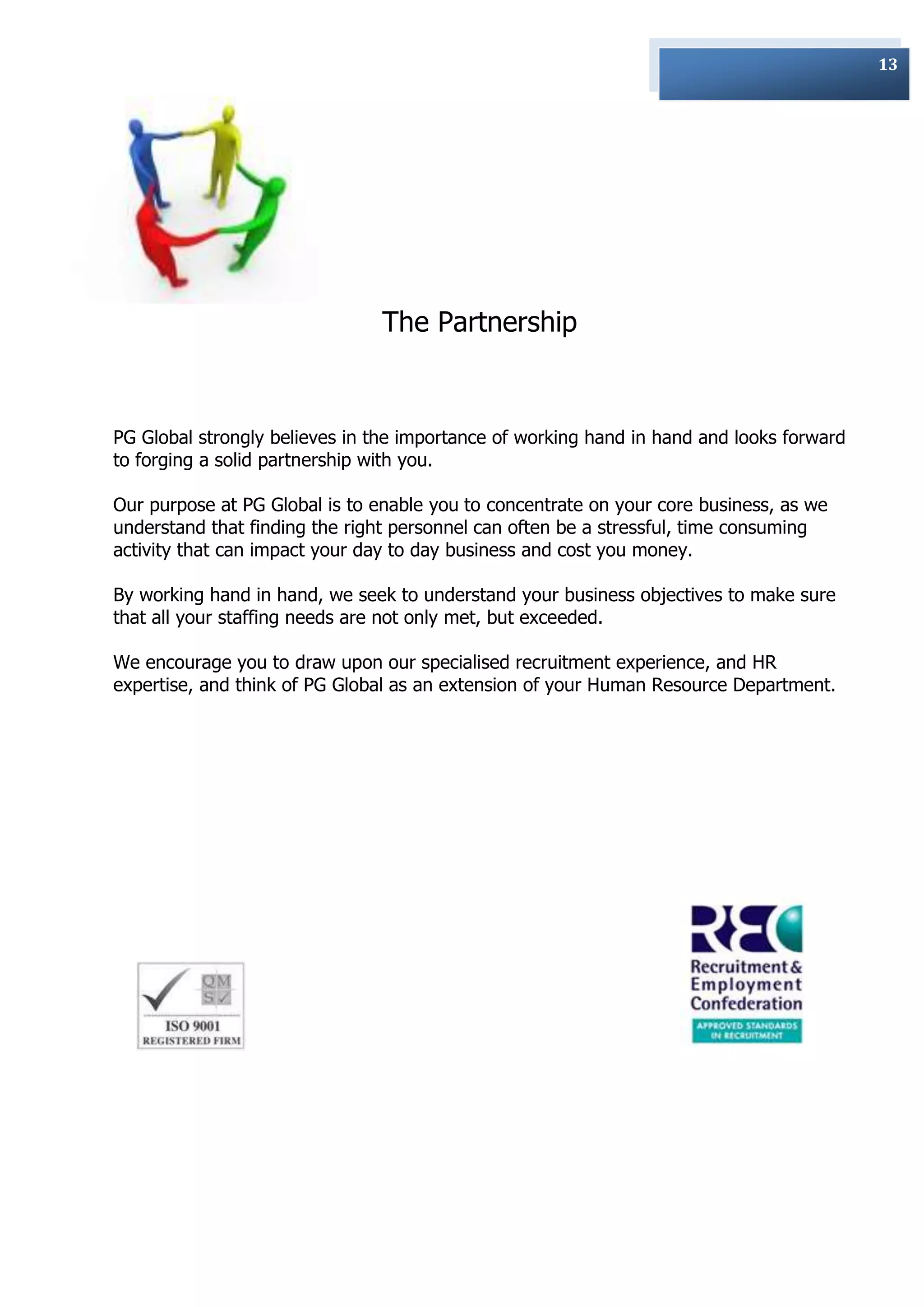 13




                                The Partnership



PG Global strongly believes in the importance of working hand in hand and looks forward
to forging a solid partnership with you.

Our purpose at PG Global is to enable you to concentrate on your core business, as we
understand that finding the right personnel can often be a stressful, time consuming
activity that can impact your day to day business and cost you money.

By working hand in hand, we seek to understand your business objectives to make sure
that all your staffing needs are not only met, but exceeded.

We encourage you to draw upon our specialised recruitment experience, and HR
expertise, and think of PG Global as an extension of your Human Resource Department.
 