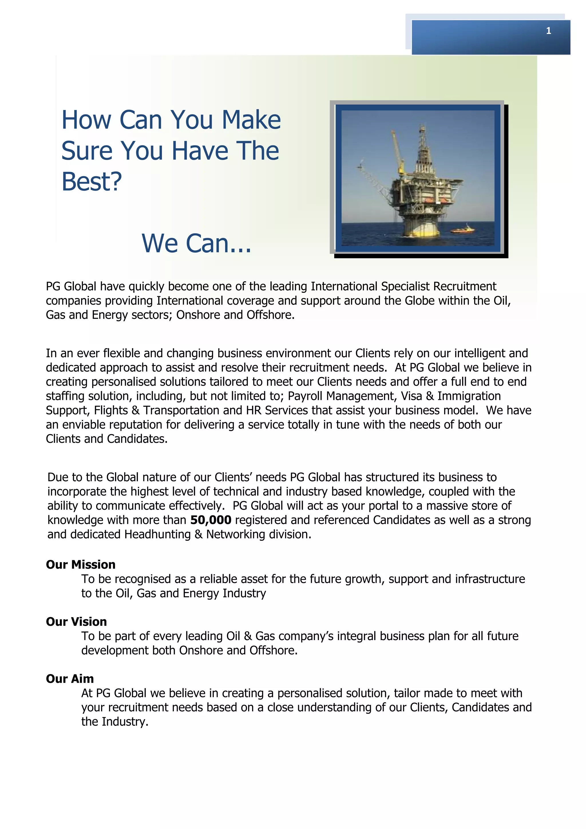 1




  How Can You Make
  Sure You Have The
  Best?

                  We Can...
PG Global have quickly become one of the leading International Specialist Recruitment
companies providing International coverage and support around the Globe within the Oil,
Gas and Energy sectors; Onshore and Offshore.


In an ever flexible and changing business environment our Clients rely on our intelligent and
dedicated approach to assist and resolve their recruitment needs. At PG Global we believe in
creating personalised solutions tailored to meet our Clients needs and offer a full end to end
staffing solution, including, but not limited to; Payroll Management, Visa & Immigration
Support, Flights & Transportation and HR Services that assist your business model. We have
an enviable reputation for delivering a service totally in tune with the needs of both our
Clients and Candidates.


Due to the Global nature of our Clients‟ needs PG Global has structured its business to
incorporate the highest level of technical and industry based knowledge, coupled with the
ability to communicate effectively. PG Global will act as your portal to a massive store of
knowledge with more than 50,000 registered and referenced Candidates as well as a strong
and dedicated Headhunting & Networking division.

Our Mission
     To be recognised as a reliable asset for the future growth, support and infrastructure
     to the Oil, Gas and Energy Industry

Our Vision
      To be part of every leading Oil & Gas company‟s integral business plan for all future
      development both Onshore and Offshore.

Our Aim
      At PG Global we believe in creating a personalised solution, tailor made to meet with
      your recruitment needs based on a close understanding of our Clients, Candidates and
      the Industry.
 