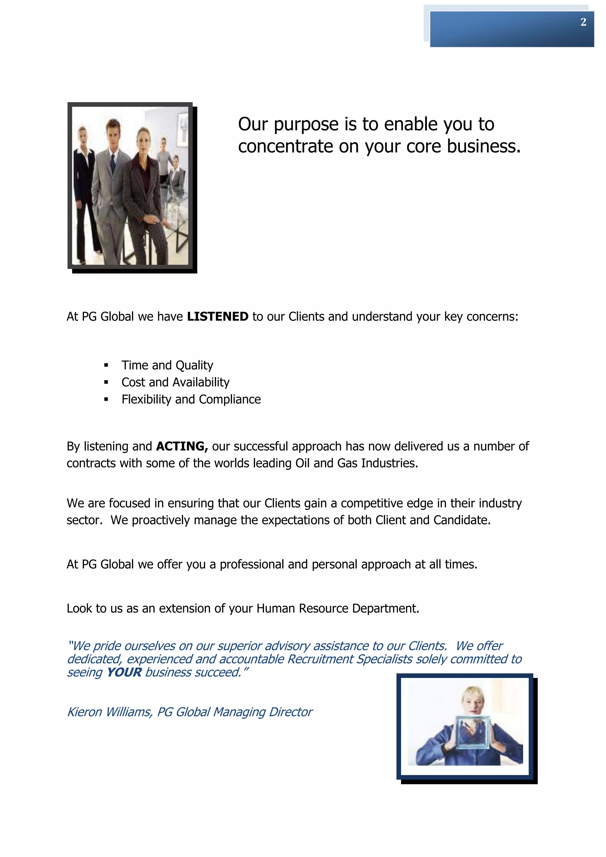 2




                                Our purpose is to enable you to
                                concentrate on your core business.




At PG Global we have LISTENED to our Clients and understand your key concerns:


         Time and Quality
         Cost and Availability
         Flexibility and Compliance


By listening and ACTING, our successful approach has now delivered us a number of
contracts with some of the worlds leading Oil and Gas Industries.


We are focused in ensuring that our Clients gain a competitive edge in their industry
sector. We proactively manage the expectations of both Client and Candidate.


At PG Global we offer you a professional and personal approach at all times.


Look to us as an extension of your Human Resource Department.


“We pride ourselves on our superior advisory assistance to our Clients. We offer
dedicated, experienced and accountable Recruitment Specialists solely committed to
seeing YOUR business succeed.”


Kieron Williams, PG Global Managing Director
 