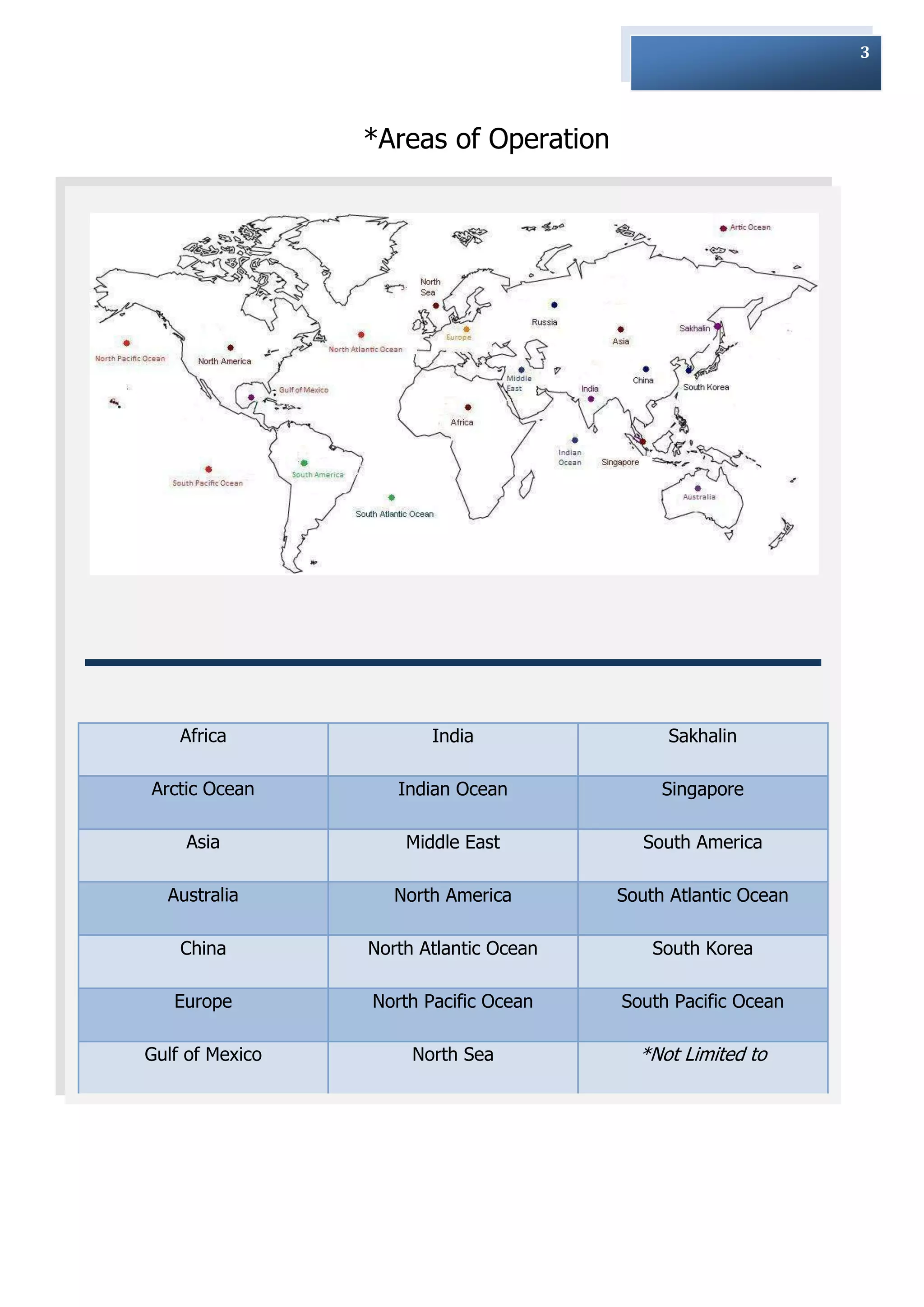 3




                 *Areas of Operation




    Africa              India                 Sakhalin

Arctic Ocean        Indian Ocean             Singapore

    Asia             Middle East           South America

  Australia         North America       South Atlantic Ocean

    China        North Atlantic Ocean       South Korea

   Europe        North Pacific Ocean    South Pacific Ocean

Gulf of Mexico        North Sea           *Not Limited to
 