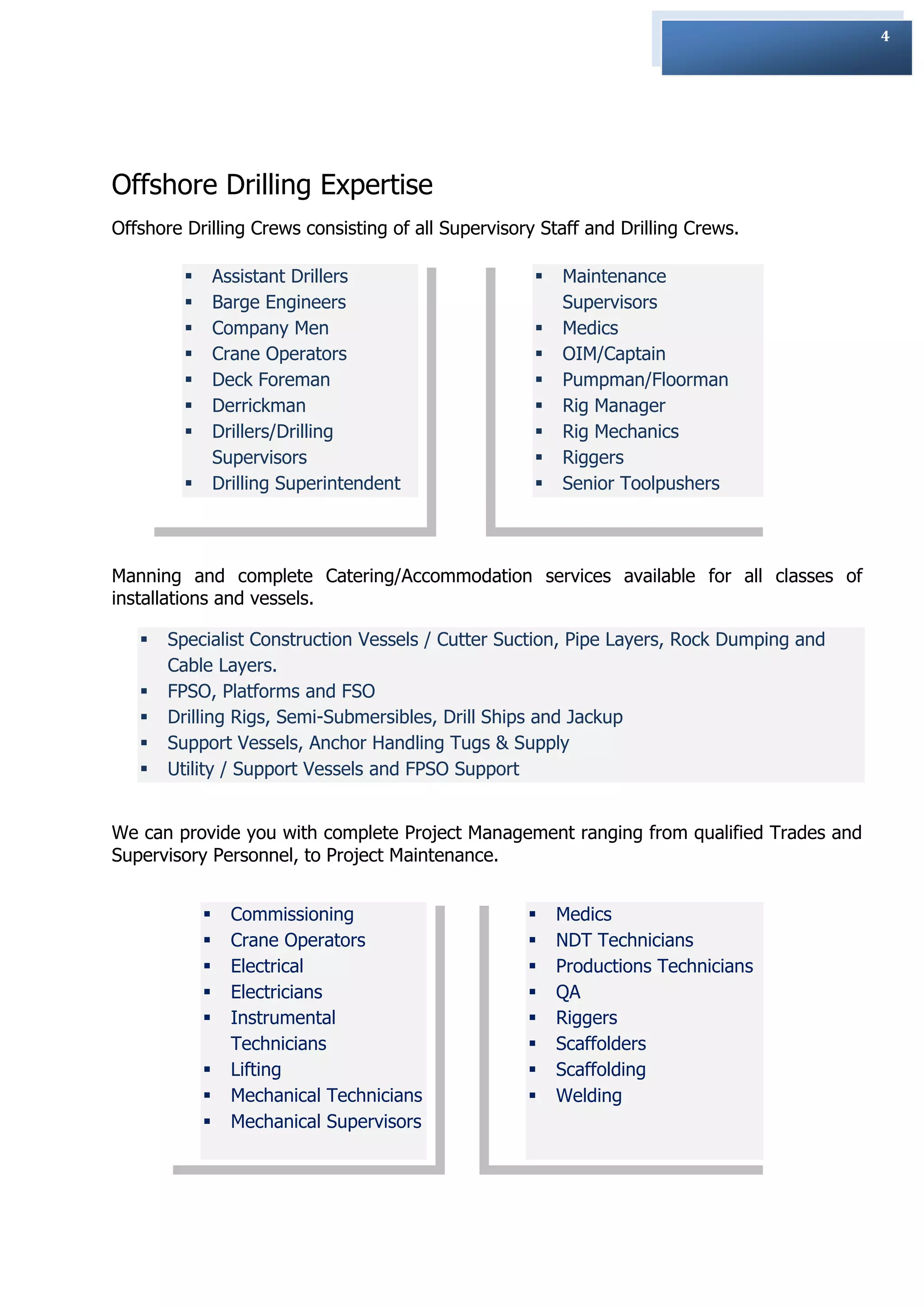 4




Offshore Drilling Expertise
Offshore Drilling Crews consisting of all Supervisory Staff and Drilling Crews.

                Assistant Drillers                     Maintenance
                Barge Engineers                         Supervisors
                Company Men                            Medics
                Crane Operators                        OIM/Captain
                Deck Foreman                           Pumpman/Floorman
                Derrickman                             Rig Manager
                Drillers/Drilling                      Rig Mechanics
                 Supervisors                            Riggers
                Drilling Superintendent                Senior Toolpushers



Manning and complete Catering/Accommodation services available for all classes of
installations and vessels.

      Specialist Construction Vessels / Cutter Suction, Pipe Layers, Rock Dumping and
       Cable Layers.
      FPSO, Platforms and FSO
      Drilling Rigs, Semi-Submersibles, Drill Ships and Jackup
      Support Vessels, Anchor Handling Tugs & Supply
      Utility / Support Vessels and FPSO Support


We can provide you with complete Project Management ranging from qualified Trades and
Supervisory Personnel, to Project Maintenance.


                  Commissioning                        Medics
                  Crane Operators                      NDT Technicians
                  Electrical                           Productions Technicians
                  Electricians                         QA
                  Instrumental                         Riggers
                   Technicians                          Scaffolders
                  Lifting                              Scaffolding
                  Mechanical Technicians               Welding
                  Mechanical Supervisors
 
