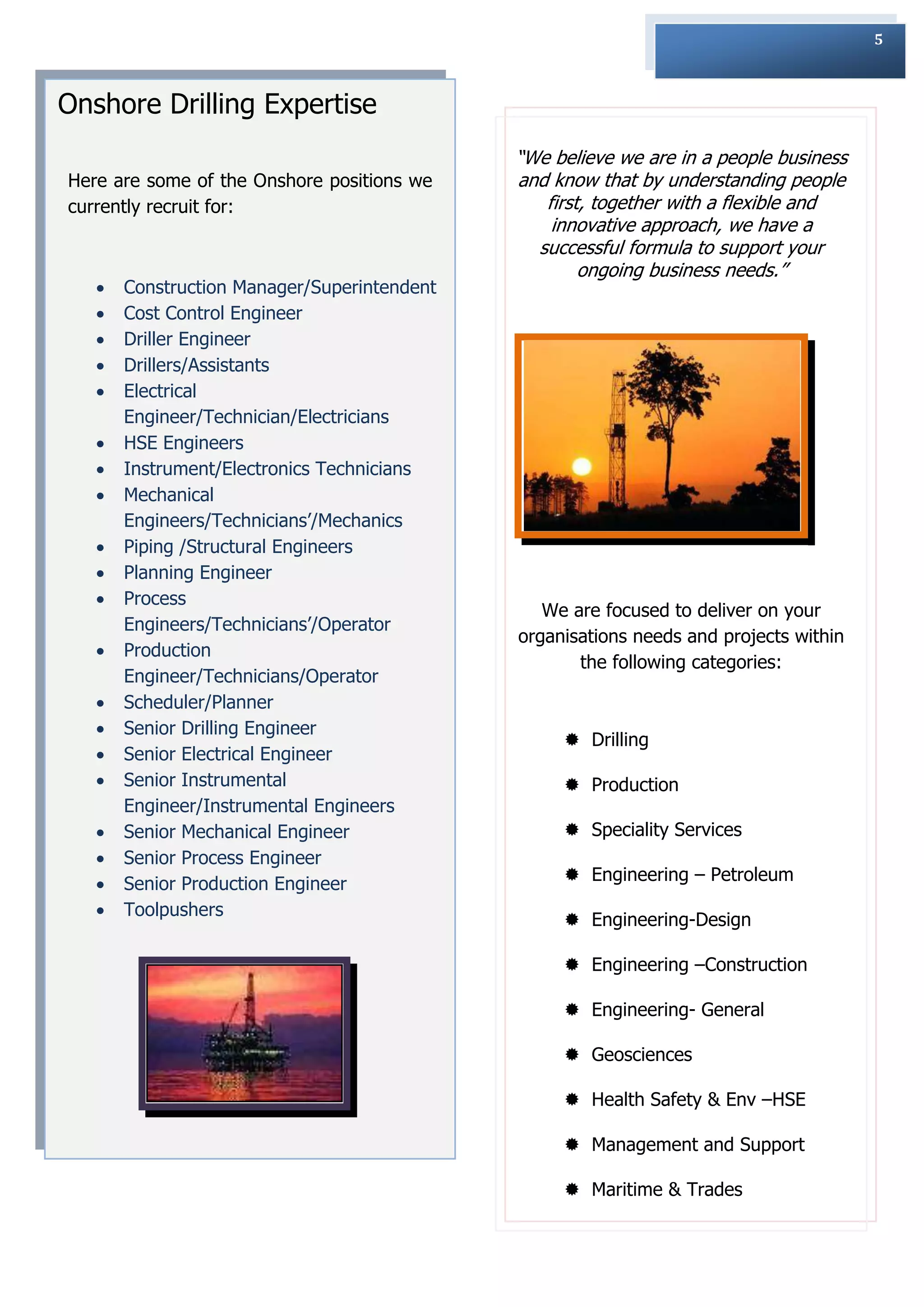 5



Onshore Drilling Expertise
                                             “We believe we are in a people business
Here are some of the Onshore positions we    and know that by understanding people
currently recruit for:                          first, together with a flexible and
                                                 innovative approach, we have a
                                               successful formula to support your
                                                     ongoing business needs.”
      Construction Manager/Superintendent
      Cost Control Engineer
      Driller Engineer
      Drillers/Assistants
      Electrical
       Engineer/Technician/Electricians
      HSE Engineers
      Instrument/Electronics Technicians
      Mechanical
       Engineers/Technicians‟/Mechanics
      Piping /Structural Engineers
      Planning Engineer
      Process
                                                We are focused to deliver on your
       Engineers/Technicians‟/Operator
                                             organisations needs and projects within
      Production
                                                    the following categories:
       Engineer/Technicians/Operator
      Scheduler/Planner
      Senior Drilling Engineer
                                                   Drilling
      Senior Electrical Engineer
      Senior Instrumental                         Production
       Engineer/Instrumental Engineers
      Senior Mechanical Engineer                  Speciality Services
      Senior Process Engineer
      Senior Production Engineer                  Engineering – Petroleum
      Toolpushers
                                                   Engineering-Design

                                                   Engineering –Construction

                                                   Engineering- General

                                                   Geosciences

                                                   Health Safety & Env –HSE

                                                   Management and Support

                                                   Maritime & Trades
 