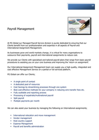 10




Payroll Management



At PG Global our Managed Payroll Service division is purely dedicated to ensuring that our
Clients benefit from our professionalism and expertise in all aspects of Payroll and
International Assignment Management.

As businesses grow and world markets change, it is critical for many organisations to
outsource their payments, payroll and international assignments to reduce cost.

We provide our Clients with specialised and tailored payroll plans that range from basic payroll
procedures to assisting you on your core business and improving the „return on assignment‟.

Our International Assignment Management team can supply you a high quality, integrated and
cost effective Management Service on a partial or full serviced platform.

PG Global can offer our Clients;


      A single point of contact
      A dedicated pool of resources
      Cost Savings by streamlining processes through one system
      Best cost-effective methods for your company in reducing wire transfer fees etc.
      Fully auditable and reporting process
      Processing of expatriate/multinational payroll
      Split payroll
      Multiple payments per month


We can also assist your business by managing the following on International assignments;


      International relocation and move management
      Vendor management
      Host country support
      Expense Management
      Payroll and benefits administration
 