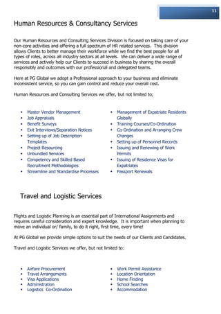 11


Human Resources & Consultancy Services

Our Human Resources and Consulting Services Division is focused on taking care of your
non-core activities and offering a full spectrum of HR related services. This division
allows Clients to better manage their workforce while we find the best people for all
types of roles, across all industry sectors at all levels. We can deliver a wide range of
services and actively help our Clients to succeed in business by sharing the overall
responsibly and outcomes with our professional and delegated teams.

Here at PG Global we adopt a Professional approach to your business and eliminate
inconsistent service, so you can gain control and reduce your overall cost.

Human Resources and Consulting Services we offer, but not limited to;


      Master Vendor Management                      Management of Expatriate Residents
      Job Appraisals                                 Globally
      Benefit Surveys                               Training Courses/Co-Ordination
      Exit Interviews/Separation Notices            Co-Ordination and Arranging Crew
      Setting up of Job Description                  Changes
       Templates                                     Setting up of Personnel Records
      Project Resourcing                            Issuing and Renewing of Work
      Unbundled Services                             Permits
      Competency and Skilled Based                  Issuing of Residence Visas for
       Recruitment Methodologies                      Expatriates
      Streamline and Standardise Processes          Passport Renewals




   Travel and Logistic Services

Flights and Logistic Planning is an essential part of International Assignments and
requires careful consideration and expert knowledge. It is important when planning to
move an individual or/ family, to do it right, first time, every time!

At PG Global we provide simple options to suit the needs of our Clients and Candidates.

Travel and Logistic Services we offer, but not limited to:



      Airfare Procurement                           Work Permit Assistance
      Travel Arrangements                           Location Orientation
      Visa Applications                             Home Finding
      Administration                                School Searches
      Logistics Co-Ordination                       Accommodation
 