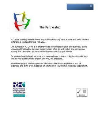 13




                                The Partnership



PG Global strongly believes in the importance of working hand in hand and looks forward
to forging a solid partnership with you.

Our purpose at PG Global is to enable you to concentrate on your core business, as we
understand that finding the right personnel can often be a stressful, time consuming
activity that can impact your day to day business and cost you money.

By working hand in hand, we seek to understand your business objectives to make sure
that all your staffing needs are not only met, but exceeded.

We encourage you to draw upon our specialised recruitment experience, and HR
expertise, and think of PG Global as an extension of your Human Resource Department.
 