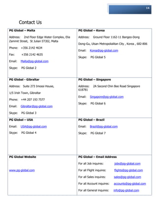 14




         Contact Us
PG Global – Malta                             PG Global – Korea

Address: 2nd Floor Edge Water Complex, Elia   Address:     Ground Floor 1162-11 Bangeo-Dong
Zammit Street, St Julian STJ02, Malta
                                              Dong-Gu, Ulsan Metropolialitan City , Korea , 682-806
Phone: +356 2142 4634
                                              Email:     Korea@pg-global.com
Fax:      +356 2142 4635
                                              Skype:     PG Global 5
Email:   Malta@pg-global.com

Skype:    PG Global 2


PG Global - Gibraltar                         PG Global – Singapore

Address: Suite 273 Imossi House,              Address:     2A Second Chin Bee Road Singapore
                                              618781
1/5 Irish Town, Gibraltar
                                              Email:     Singapore@pg-global.com
Phone: +44 207 193 7577
                                              Skype:     PG Global 61
Email:   Gibraltar@pg-global.com

Skype:    PG Global 3

PG Global – USA                               PG Global – Brazil

Email:   USA@pg-global.com                    Email:     Brazil@pg-global.com

Skype:    PG Global 401                       Skype:     PG Global 701




PG Global Website                             PG Global – Email Address

                                              For all Job inquires:       jobs@pg-global.com

www.pg-global.com                             For all Flight inquires:    flights@pg-global.com

                                              For all Sales inquires:     sales@pg-global.com

                                              For all Account inquires:   accounts@pg-global.com

                                              For all General inquires:   info@pg-global.com

         )0
 