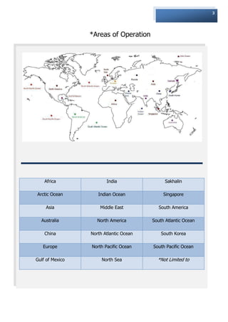 3




                 *Areas of Operation




    Africa              India                 Sakhalin

Arctic Ocean        Indian Ocean             Singapore

    Asia             Middle East           South America

  Australia         North America       South Atlantic Ocean

    China        North Atlantic Ocean       South Korea

   Europe        North Pacific Ocean    South Pacific Ocean

Gulf of Mexico        North Sea           *Not Limited to
 