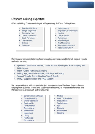 4




Offshore Drilling Expertise
Offshore Drilling Crews consisting of all Supervisory Staff and Drilling Crews.

                Assistant Drillers                     Maintenance
                Barge Engineers                         Engineers/Supervisors
                Company Men                            Medics
                Crane Operators                        OIM/Captain
                Deck Foreman                           Pumpman
                Derrickman                             Rig Manager
                Drillers                               Rig Mechanics
                Floorman                               Rig Superintendent
                                                        Toolpushers/NTP




Manning and complete Catering/Accommodation services available for all class of vessels
and units such as;

      Specialist Construction Vessels / Cutter Suction, Pipe Layers, Rock Dumping and
       Cable Layers.
      FPSO, FDPSO, Platforms and FSO‟s
      Drilling Rigs, Semi-Submersibles, Drill Ships and Jackup
      Support Vessels, Anchor Handling Tugs & Supply
      Utility / Support Vessels and FPSO Support


We can provide you with complete Project Management and Onshore Projects Teams
ranging from qualified Trades and Supervisory Personnel, to Project Maintenance and
Management in areas such as the following:


                  Construction & Design                Medics
                  Commissioning                        NDT Technicians
                  Crane Operators                      Productions
                  Electrical &                          Technicians
                   Instrumental                         QA
                   Technicians                          Riggers
                  Electricians                         Scaffolders
                  Inspectors                           Welding
                  Lifting
                  Mechanical
                   Technicians
 