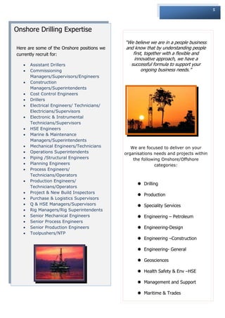 5




Onshore Drilling Expertise
                                            “We believe we are in a people business
Here are some of the Onshore positions we   and know that by understanding people
currently recruit for:                         first, together with a flexible and
                                                innovative approach, we have a
      Assistant Drillers                     successful formula to support your
      Commissioning                                ongoing business needs.”
       Managers/Supervisors/Engineers
      Construction
       Managers/Superintendents
      Cost Control Engineers
      Drillers
      Electrical Engineers/ Technicians/
       Electricians/Supervisors
      Electronic & Instrumental
       Technicians/Supervisors
      HSE Engineers
      Marine & Maintenance
       Managers/Superintendents
      Mechanical Engineers/Technicians        We are focused to deliver on your
      Operations Superintendents           organisations needs and projects within
      Piping /Structural Engineers             the following Onshore/Offshore
      Planning Engineers                                  categories:
      Process Engineers/
       Technicians/Operators
      Production Engineers/
                                                   Drilling
       Technicians/Operators
      Project & New Build Inspectors
                                                   Production
      Purchase & Logistics Supervisors
      Q & HSE Managers/Supervisors                Speciality Services
      Rig Managers/Rig Superintendents
      Senior Mechanical Engineers                 Engineering – Petroleum
      Senior Process Engineers
      Senior Production Engineers                 Engineering-Design
      Toolpushers/NTP
                                                   Engineering –Construction

                                                   Engineering- General

                                                   Geosciences

                                                   Health Safety & Env –HSE

                                                   Management and Support

                                                   Maritime & Trades
 
